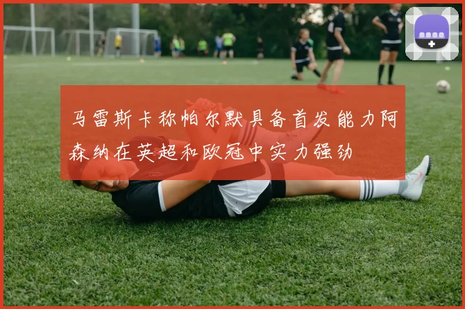 马雷斯卡称帕尔默具备首发能力阿森纳在英超和欧冠中实力强劲