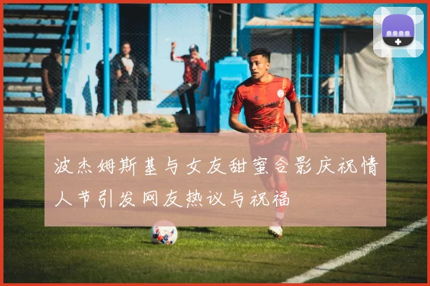 波杰姆斯基与女友甜蜜合影庆祝情人节引发网友热议与祝福