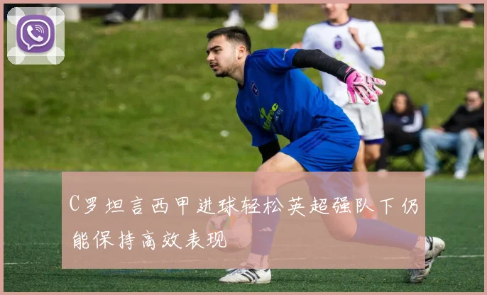 C罗坦言西甲进球轻松英超强队下仍能保持高效表现