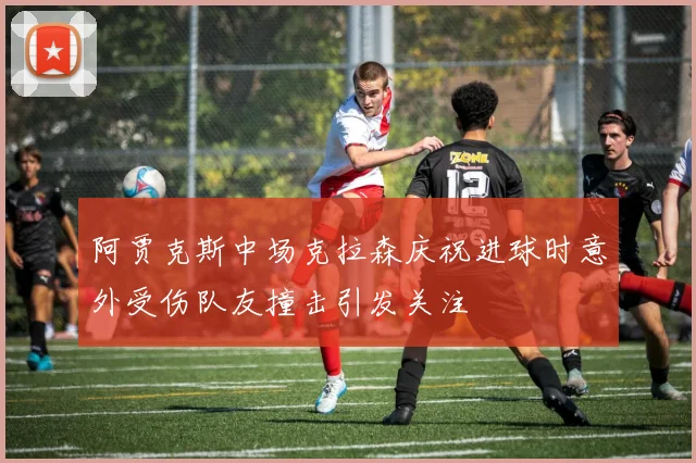阿贾克斯中场克拉森庆祝进球时意外受伤队友撞击引发关注
