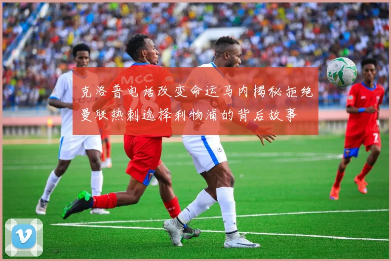克洛普电话改变命运马内揭秘拒绝曼联热刺选择利物浦的背后故事