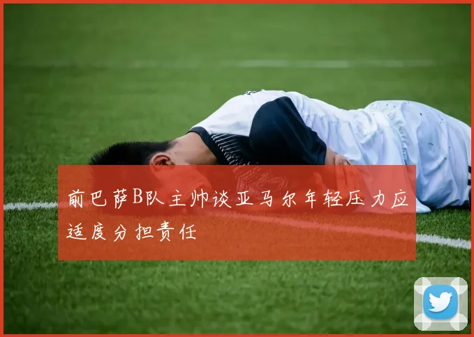 前巴萨B队主帅谈亚马尔年轻压力应适度分担责任