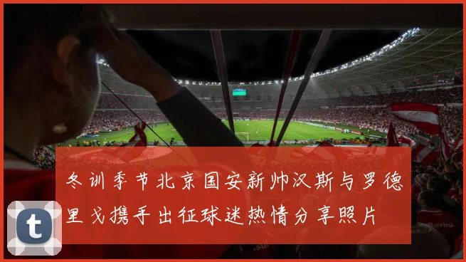 冬训季节北京国安新帅汉斯与罗德里戈携手出征球迷热情分享照片