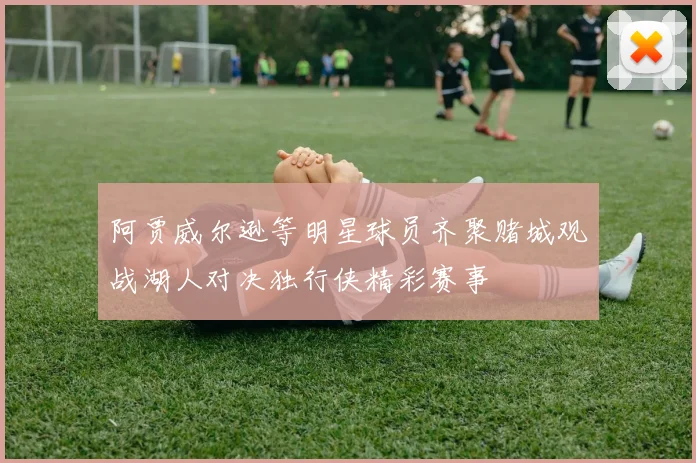 阿贾威尔逊等明星球员齐聚赌城观战湖人对决独行侠精彩赛事