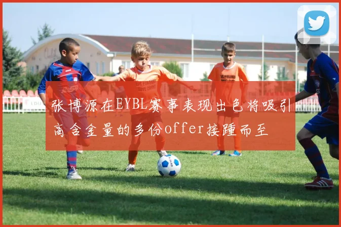 张博源在EYBL赛事表现出色将吸引高含金量的多份offer接踵而至
