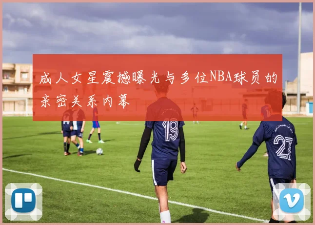 成人女星震撼曝光与多位NBA球员的亲密关系内幕