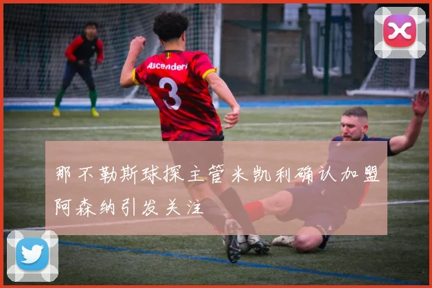 那不勒斯球探主管米凯利确认加盟阿森纳引发关注
