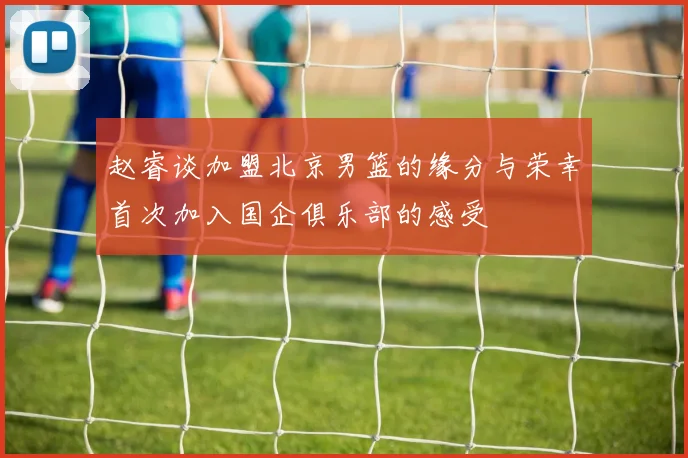 赵睿谈加盟北京男篮的缘分与荣幸首次加入国企俱乐部的感受