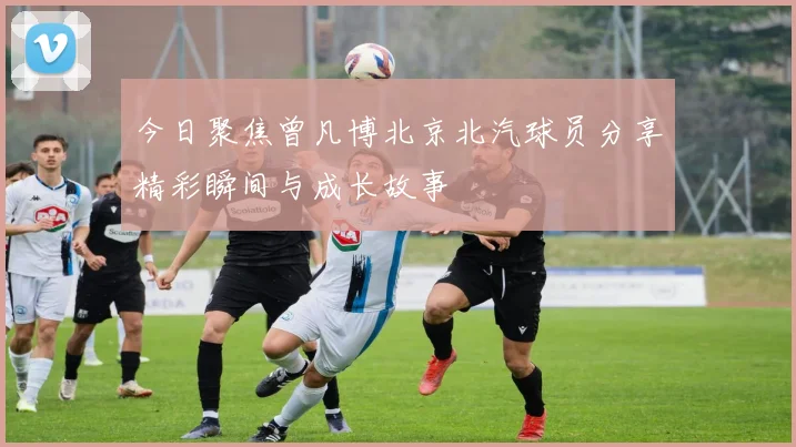 今日聚焦曾凡博北京北汽球员分享精彩瞬间与成长故事