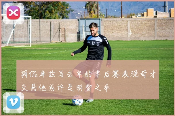 调侃库兹马去年的季后赛表现奇才交易他或许是明智之举