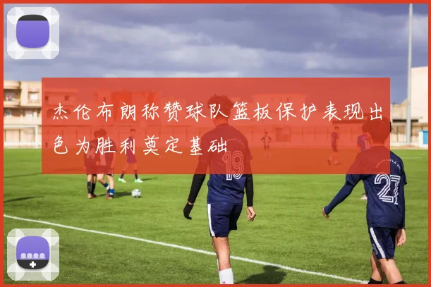 杰伦布朗称赞球队篮板保护表现出色为胜利奠定基础