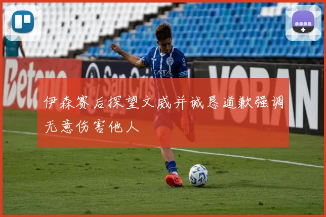伊森赛后探望文威并诚恳道歉强调无意伤害他人
