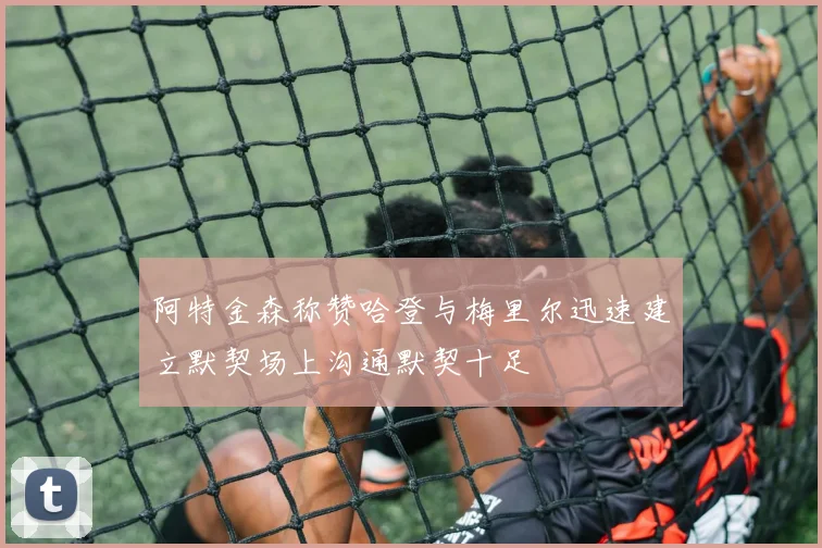 阿特金森称赞哈登与梅里尔迅速建立默契场上沟通默契十足
